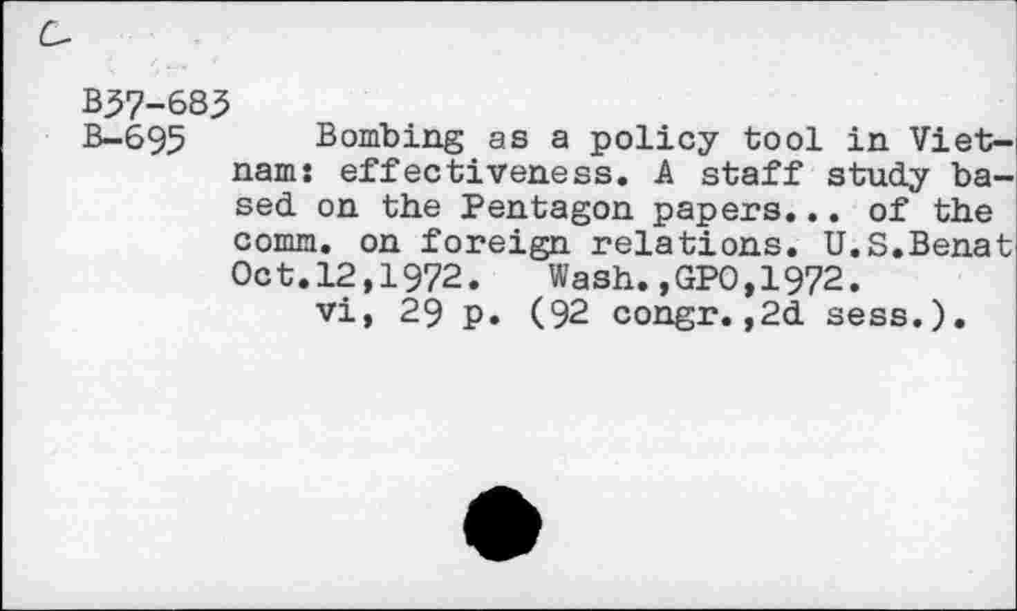 ﻿B37-683
B-695 Bombing as a policy tool in Vietnam: effectiveness. A staff study based. on the Pentagon papers... of the comm, on foreign relations. U.S.Benat Oct.12,1972.	Wash.,GPO,1972.
vi, 29 p. (92 congr.,2d sess.).